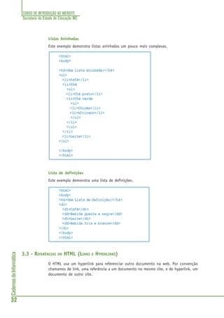 CURSO DE INTRODUÇÃO AO WEBSITE
Secretaria de Estado de Educação MG
32
CadernosdeInformática
Listas Aninhadas
Este exemplo demonstra listas aninhadas um pouco mais complexas.
<html>
<body>
<h4>Uma lista aninhada:</h4>
<ul>
<li>Café</li>
<li>Chá
<ul>
<li>Chá preto</li>
<li>Chá verde
<ul>
<li>Chinês</li>
<li>Africano</li>
</ul>
</li>
</ul>
</li>
<li>Leite</li>
</ul>
</body>
</html>
Lista de definições
Este exemplo demonstra uma lista de definições.
<html>
<body>
<h4>Uma Lista de Definição:</h4>
<dl>
<dt>Café</dt>
<dd>Bebida quente e negra</dd>
<dt>Leite</dt>
<dd>Bebida fria e branca</dd>
</dl>
</body>
</html>
3.3 - REFERÊNCIAS EM HTML (LINKS E HYPERLINKS)
O HTML usa um hyperlink para referenciar outro documento na web. Por convenção
chamamos de link, uma referência a um documento no mesmo site, e de hyperlink, um
documento de outro site.
 