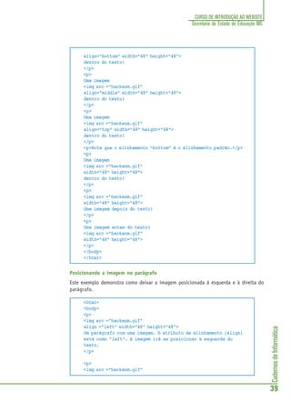 CadernosdeInformática
39
CURSO DE INTRODUÇÃO AO WEBSITE
Secretaria de Estado de Educação MG
align="bottom" width="48" height="48">
dentro do texto!
</p>
<p>
Uma imagem
<img src ="hackanm.gif"
align="middle" width="48" height="48">
dentro do texto!
</p>
<p>
Uma imagem
<img src ="hackanm.gif"
align="top" width="48" height="48">
dentro do texto!
</p>
<p>Note que o alinhamento “bottom” é o alinhamento padrão.</p>
<p>
Uma imagem
<img src ="hackanm.gif"
width="48" height="48">
dentro do texto!
</p>
<p>
<img src ="hackanm.gif"
width="48" height="48">
Uma imagem depois do texto!
</p>
<p>
Uma imagem antes do texto!
<img src ="hackanm.gif"
width="48" height="48">
</p>
</body>
</html>
Posicionando a imagem no parágrafo
Este exemplo demonstra como deixar a imagem posicionada à esquerda e à direita do
parágrafo.
<html>
<body>
<p>
<img src ="hackanm.gif"
align ="left" width="48" height="48">
Um parágrafo com uma imagem. O atributo de alinhamento (align)
está como "left". A imagem irá se posicionar à esquerda do
texto.
</p>
<p>
<img src ="hackanm.gif"
 