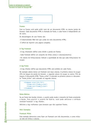 CURSO DE INTRODUÇÃO AO WEBSITE
Secretaria de Estado de Educação MG
42
CadernosdeInformática
</noframes>
</frameset>
</html>
Frames
Com os frames você pode exibir mais de um documento HTML na mesma janela do
browser. Cada documento HTML é chamado de frame, e cada frame é independente um
do outro.
As desvantagens de usar frames são:
• O desenvolvedor Web tem que cuidar de mais documentos HTML;
• É dificil de imprimir uma página completa.
A Tag Frameset
• A tag <frameset> define como dividir a janela em frames;
• Cada frameset define um conjunto de linhas (rows) e colunas(columns);
• Os valores de linhas/colunas indicam a quantidade de tela que cada linha/coluna irá
ocupar.
A tag Frame
• A tag <frame> define que documento HTML será exibido em cada frame.
No exemplo abaixo temos um frameset com duas colunas. A primeira coluna irá ocupar
25% da largura da janela do browser. a segunda coluna irá ocupar os outros 75% da
largura. O documento HTML "frame_a.htm" é colocado na primeira coluna e o documen-
to "frame_b.htm" será colocado na segunda coluna:
<frameset cols="25%,75%">
<frame src="frame_a.htm">
<frame src="frame_b.htm">
</frameset>
Notas Básicas
Se um frame tem bordas visíveis, o usuário pode mudar o tamanho do frame arrastando
a borda. Para previnir o usuário de fazê-lo, você pode adicionar o atributo
noresize="noresize" à tag <frame>.
Adicione a tag <noframes> para browsers que não suportam frames.
Mais Exemplos
Frameset Misto
Este exemplo demonstra como fazer um frameset com três documentos, e como mistu-
rar eles em linhas e colunas.
 