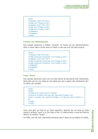 CadernosdeInformática
43
CURSO DE INTRODUÇÃO AO WEBSITE
Secretaria de Estado de Educação MG
<html>
<frameset rows="50%,50%">
<frame src="frame_a.htm">
<frameset cols="25%,75%">
<frame src="frame_b.htm">
<frame src="frame_c.htm">
</frameset>
</frameset>
</html>
Frameset não redimensionável
Este exemplo demonstra o atributo “noresize”. Os frames não são redimensionáveis.
Mova o mouse sobre a borda entre os frames e note que você não pode movê-la.
<html>
<frameset rows="50%,50%">
<frame noresize="noresize" src="frame_a.htm">
<frameset cols="25%,75%">
<frame noresize="noresize" src="frame_b.htm">
<frame noresize="noresize" src="frame_c.htm">
</frameset>
</frameset>
</html>
Frame “inline”
Este exemplo demonstra como criar um frame dentro do documento html, diretamente.
Você pode usar em uma célula de uma tabela para que a página abra diretamente den-
tro desta, por exemplo.
<html>
<body>
<iframe src="index.htm"></iframe>
<p>Alguns browsers antigos não suportam iframes.</p>
<p>Se o browser não suporta iframes, o frame não será visível.</
p>
</body>
</html>
Nota: para abrir um link em um frame específico, devemos dar um nome ao frame
usando o atributo “name” e no link (tag <a href...>) referenciamos o nome do frame de
destino no atributo “target”.
Em HTML, uma das mais importantes estruturas para o layout da sua página é a tabela.
 