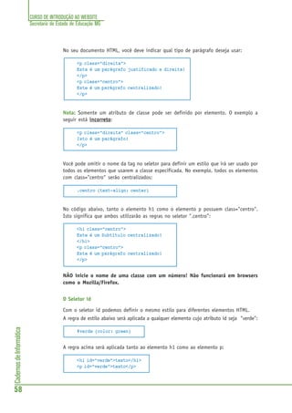 CURSO DE INTRODUÇÃO AO WEBSITE
Secretaria de Estado de Educação MG
58
CadernosdeInformática
No seu documento HTML, você deve indicar qual tipo de parágrafo deseja usar:
<p class="direita">
Este é um parágrafo justificado a direita!
</p>
<p class="centro">
Este é um parágrafo centralizado!
</p>
Nota: Somente um atributo de classe pode ser definido por elemento. O exemplo a
seguir está incorretoincorretoincorretoincorretoincorreto:
<p class="direita" class="centro">
Isto é um parágrafo!
</p>
Você pode omitir o nome da tag no seletor para definir um estilo que irá ser usado por
todos os elementos que usarem a classe especificada. No exemplo, todos os elementos
com class="centro" serão centralizados:
.centro {text-align: center}
No código abaixo, tanto o elemento h1 como o elemento p possuem class="centro".
Isto significa que ambos utilizarão as regras no seletor ".centro":
<h1 class="centro">
Este é um Subtítulo centralizado!
</h1>
<p class="centro">
Este é um parágrafo centralizado!
</p>
NÃO inicie o nome de uma classe com um número! Não funcionará em browsers
como o Mozilla/Firefox.
O Seletor id
Com o seletor id podemos definir o mesmo estilo para diferentes elementos HTML.
A regra de estilo abaixo será aplicada a qualquer elemento cujo atributo id seja "verde":
#verde {color: green}
A regra acima será aplicada tanto ao elemento h1 como ao elemento p:
<h1 id="verde">texto</h1>
<p id="verde">texto</p>
 