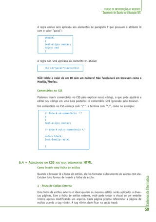 CadernosdeInformática
59
CURSO DE INTRODUÇÃO AO WEBSITE
Secretaria de Estado de Educação MG
A regra abaixo será aplicada aos elementos de parágrafo P que possuam o atributo id
com o valor "para1":
p#para1
{
text-align: center;
color: red
}
A regra não será aplicada ao elemento h1 abaixo:
<h1 id="para1">texto</h1>
NÃO inicie o valor de um ID com um número! Não funcionará em browsers como o
Mozilla/Firefox.
Comentários no CSS
Podemos inserir comentários no CSS para explicar nosso código, o que pode ajudá-lo a
editar seu código em uma data posterior. O comentário será ignorado pelo browser.
Um comentário no CSS começa com "/*", e termina com "*/", como no exemplo:
/* Este é um comentário */
p
{
text-align: center;
/* Este é outro comentário */
color: black;
font-family: arial
}
6.4 – ASSOCIANDO UM CSS AOS SEUS DOCUMENTOS HTML
Como inserir uma folha de estilos
Quando o browser lê a folha de estilos, ele irá formatar o documento de acordo com ele.
Existem três formas de inserir a folha de estilo:
1 - Folha de Estilos Externa
Uma folha de estilos externa é ideal quando os mesmos estilos serão aplicados a diver-
sas páginas. Com a folha de estilos externa, você pode trocar o visual de um website
inteiro apenas modificando um arquivo. Cada página precisa referenciar a página de
estilos usando a tag <link>. A tag <link> deve ficar na seção head:
 