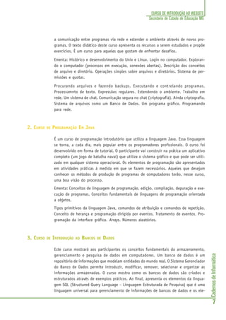 CadernosdeInformática
7
CURSO DE INTRODUÇÃO AO WEBSITE
Secretaria de Estado de Educação MG
a comunicação entre programas via rede e estender o ambiente através de novos pro-
gramas. O texto didático deste curso apresenta os recursos a serem estudados e propõe
exercícios. É um curso para aqueles que gostam de enfrentar desafios.
Ementa: Histórico e desenvolvimento do Unix e Linux. Login no computador. Exploran-
do o computador (processos em execução, conexões abertas). Descrição dos conceitos
de arquivo e diretório. Operações simples sobre arquivos e diretórios. Sistema de per-
missões e quotas.
Procurando arquivos e fazendo backups. Executando e controlando programas.
Processamnto de texto. Expressões regulares. Estendendo o ambiente. Trabalho em
rede. Um sistema de chat. Comunicação segura no chat (criptografia). Ainda criptografia.
Sistema de arquivos como um Banco de Dados. Um programa gráfico. Programando
para rede.
2. CURSO DE PROGRAMAÇÃO EM JAVA
É um curso de programação introdutório que utiliza a linguagem Java. Essa linguagem
se torna, a cada dia, mais popular entre os programadores profissionais. O curso foi
desenvolvido em forma de tutorial. O participante vai construir na prática um aplicativo
completo (um jogo de batalha naval) que utiliza o sistema gráfico e que pode ser utili-
zado em qualquer sistema operacional. Os elementos de programação são apresentados
em atividades práticas à medida em que se fazem necessários. Aqueles que desejam
conhecer os métodos de produção de programas de computadores terão, nesse curso,
uma boa visão do processo.
Ementa: Conceitos de linguagem de programação, edição, compilação, depuração e exe-
cução de programas. Conceitos fundamentais de linguagens de programação orientada
a objetos.
Tipos primitivos da linguagem Java, comandos de atribuição e comandos de repetição.
Conceito de herança e programação dirigida por eventos. Tratamento de eventos. Pro-
gramação da interface gráfica. Arrays. Números aleatórios.
3. CURSO DE INTRODUÇÃO AO BANCOS DE DADOS
Este curso mostrará aos participantes os conceitos fundamentais do armazenamento,
gerenciamento e pesquisa de dados em computadores. Um banco de dados é um
repositório de informações que modelam entidades do mundo real. O Sistema Gerenciador
do Banco de Dados permite introduzir, modificar, remover, selecionar e organizar as
informações armazenadas. O curso mostra como os bancos de dados são criados e
estruturados através de exemplos práticos. Ao final, apresenta os elementos da lingua-
gem SQL (Structured Query Language – Linguagem Estruturada de Pesquisa) que é uma
linguagem universal para gerenciamento de informações de bancos de dados e os ele-
 