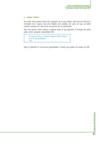 CadernosdeInformática
61
CURSO DE INTRODUÇÃO AO WEBSITE
Secretaria de Estado de Educação MG
3 - Estilos “Inline”
Um estilo inline perde muitas das vantagens de se usar estilos, pelo fato de misturar o
conteúdo com o layout. Use este método com cuidado, em casos em que um estilo
somente aparece em uma única ocorrencia em um documento.
Para usar estilos inline usamos o atributo style na tag relevante. O atributo do estilo
pode conter qualquer propriedade CSS:
<p style="color: sienna; margin-left: 20px">
Isto é um parágrafo!
</p>
Veja no Apendice A as diversas propriedades e valores que podem ser usados no CSS.
 