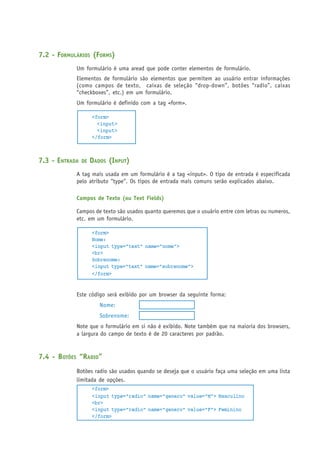 7.2 - FORMULÁRIOS (FORMS)
Um formulário é uma aread que pode conter elementos de formulário.
Elementos de formulário são elementos que permitem ao usuário entrar informações
(como campos de texto, caixas de seleção “drop-down”, botões “radio”, caixas
“checkboxes”, etc.) em um formulário.
Um formulário é definido com a tag <form>.
<form>
<input>
<input>
</form>
7.3 - ENTRADA DE DADOS (INPUT)
A tag mais usada em um formulário é a tag <input>. O tipo de entrada é especificada
pelo atributo “type”. Os tipos de entrada mais comuns serão explicados abaixo.
Campos de Texto (ou Text Fields)
Campos de texto são usados quanto queremos que o usuário entre com letras ou numeros,
etc. em um formulário.
<form>
Nome:
<input type="text" name="nome">
<br>
Sobrenome:
<input type="text" name="sobrenome">
</form>
Este código será exibido por um browser da seguinte forma:
Nome:
Sobrenome:
Note que o formulário em si não é exibido. Note também que na maioria dos browsers,
a largura do campo de texto é de 20 caracteres por padrão.
7.4 - BOTÕES “RADIO”
Botões radio são usados quando se deseja que o usuário faça uma seleção em uma lista
limitada de opções.
<form>
<input type="radio" name="genero" value="M"> Masculino
<br>
<input type="radio" name="genero" value="F"> Feminino
</form>
 