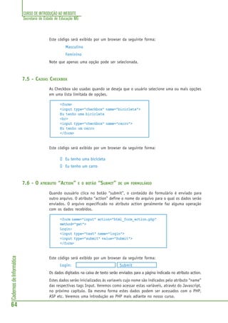 CURSO DE INTRODUÇÃO AO WEBSITE
Secretaria de Estado de Educação MG
64
CadernosdeInformática
Este código será exibido por um browser da seguinte forma:
Masculino
Feminino
Note que apenas uma opção pode ser selecionada.
7.5 - CAIXAS CHECKBOX
As Checkbox são usadas quando se deseja que o usuário selecione uma ou mais opções
em uma lista limitada de opções.
<form>
<input type="checkbox" name="bicicleta">
Eu tenho uma bicicleta
<br>
<input type="checkbox" name="carro">
Eu tenho um carro
</form>
Este código será exibido por um browser da seguinte forma:
Eu tenho uma bicicleta
Eu tenho um carro
7.6 - O ATRIBUTO “ACTION” E O BOTÃO “SUBMIT” DE UM FORMULÁRIO
Quando ousuário clica no botão “submit”, o conteúdo do formulário é enviado para
outro arquivo. O atributo “action” define o nome do arquivo para o qual os dados serão
enviados. O arquivo especificado no atributo action geralmente faz alguma operação
com os dados recebidos.
<form name="input" action="html_form_action.php"
method="get">
Login:
<input type="text" name="login">
<input type="submit" value="Submit">
</form>
Este código será exibido por um browser da seguinte forma:
Login: Submit
Os dados digitados na caixa de texto serão enviados para a página indicada no atributo action.
Estes dados serão inicializados às variaveis cujo nome são indicados pelo atributo “name”
das respectivas tags Input. Veremos como acessar estas variáveis, atravéz do Javascript,
no próximo capítulo. Da mesma forma estes dados podem ser acessados com o PHP,
ASP etc. Veremos uma introdução ao PHP mais adiante no nosso curso.
 