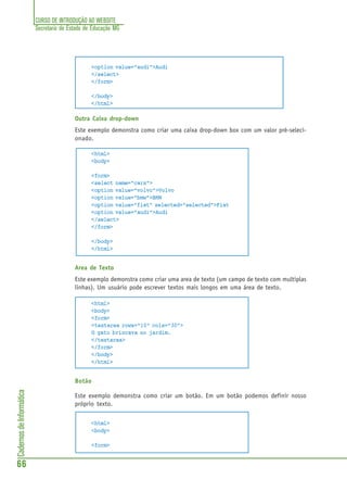 CURSO DE INTRODUÇÃO AO WEBSITE
Secretaria de Estado de Educação MG
66
CadernosdeInformática
<option value="audi">Audi
</select>
</form>
</body>
</html>
Outra Caixa drop-down
Este exemplo demonstra como criar uma caixa drop-down box com um valor pré-seleci-
onado.
<html>
<body>
<form>
<select name="cars">
<option value="volvo">Volvo
<option value="bmw">BMW
<option value="fiat" selected="selected">Fiat
<option value="audi">Audi
</select>
</form>
</body>
</html>
Area de Texto
Este exemplo demonstra como criar uma area de texto (um campo de texto com multiplas
linhas). Um usuário pode escrever textos mais longos em uma área de texto.
<html>
<body>
<form>
<textarea rows="10" cols="30">
O gato brincava no jardim.
</textarea>
</form>
</body>
</html>
Botão
Este exemplo demonstra como criar um botão. Em um botão podemos definir nosso
próprio texto.
<html>
<body>
<form>
 