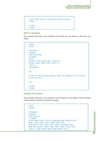 CadernosdeInformática
67
CURSO DE INTRODUÇÃO AO WEBSITE
Secretaria de Estado de Educação MG
<input type="button" value="Meu primeiro Botao">
</form>
</body>
</html>
Borda no formulário
Este exemplo demonstra como desenhar uma borda com um título ao redor dos seus
dados.
<html>
<body>
<fieldset>
<legend>
Dados de Saude:
</legend>
<form>
Largura <input type="text" size="3">
Altura <input type="text" size="3">
</form>
</fieldset>
<p>
Se não foi exibida uma borda ao redor do formulário, seu browser
é muito antigo.
</p>
</body>
</html>
Exemplo de Formulário
Este exemplo demonstra como adicionar um formulário à uma página. Este formulário
contém diversas formas de entrada de dados.
<html>
<body>
<fieldset>
<legend>
Novo Usuario:
</legend>
<form name="input" action="cadastrar.php" method="get">
Nome: <input type="text" name="nome"><br>
Sobrenome: <input type="text" name="sobrenome"><br>
Nome de usuario: <input type="text" name="login"><br>
e-mail: <input type="text" name="email"><br>
 