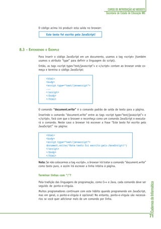 CadernosdeInformática
71
CURSO DE INTRODUÇÃO AO WEBSITE
Secretaria de Estado de Educação MG
O código acima irá produzir esta saida no browser:
Este texto foi escrito pelo JavaScript!
8.3 - ENTENDENDO O EXEMPLO
Para inserir o código JavaScript em um documento, usamos a tag <script> (também
usamos o atributo “type” para definir a linguagem do script).
Então, as tags <script type="text/javascript"> e </script> contam ao browser onde co-
meça e termina o código JavaScript:
<html>
<body>
<script type="text/javascript">
...
</script>
</body>
</html>
O comando “document.write” é o comando padrão de saida de texto para a página.
Inserindo o comando “document.write” entre as tags <script type="text/javascript"> e
</script>, fará com que o broswer o reconheça como um comando JavaScript e executa-
rá o comando. Neste caso o browser irá escrever a frase “Este texto foi escrito pelo
JavaScript!” na página:
<html>
<body>
<script type="text/javascript">
document.write("Este texto foi escrito pelo JavaScript!")
</script>
</body>
</html>
Nota: Se não colocarmos a tag <script>, o browser irá tratar o comando “document.write”
como texto puro, e assim irá escrever a linha inteira à página.
Terminar linhas com “;”?
Pela tradição das linguagens de programação, como C++ e Java, cada comando deve ser
seguido de ponto-e-vírgula.
Muitos programadores continuam com este hábito quando programando em JavaScript,
mas em geral, o ponto-e-vírgula é opcional! No entanto, ponto-e-vírgula são necessá-
rios se você quer adicionar mais de um comando por linha.
 