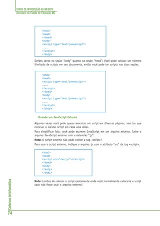 CURSO DE INTRODUÇÃO AO WEBSITE
Secretaria de Estado de Educação MG
74
CadernosdeInformática
<html>
<head>
</head>
<body>
<script type="text/javascript">
....
</script>
</body>
Scripts tanto na seção “body” quanto na seção “head”: Você pode colocar um número
ilimitado de scripts em seu documento, então você pode ter scripts nas duas seções.
<html>
<head>
<script type="text/javascript">
....
</script>
</head>
<body>
<script type="text/javascript">
....
</script>
</body>
Usando um JavaScript Externo
Algumas vezes você pode querer executar um script em diversas páginas, sem ter que
escrever o mesmo script em cada uma delas.
Para simplificar isto, você pode escrever JavaScript em um arquivo externo. Salve o
arquivo JavaScript externo com a extensão “.js”.
Nota: O script externo não pode conter a tag <script>!
Para usar o script externo, indique o arquivo .js com o atributo "src" da tag <script>:
<html>
<head>
<script src="xxx.js"></script>
</head>
<body>
</body>
</html>
Nota: Lembre de colocar o script exatamente onde você normalmente colocaria o script
caso não fosse usar o arquivo externo!
 