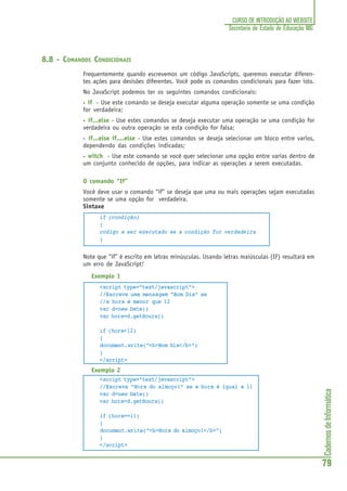 CadernosdeInformática
79
CURSO DE INTRODUÇÃO AO WEBSITE
Secretaria de Estado de Educação MG
8.8 - COMANDOS CONDICIONAIS
Frequentemente quando escrevemos um código JavaScripts, queremos executar diferen-
tes ações para desisões diferentes. Você pode os comandos condicionais para fazer isto.
No JavaScript podemos ter os seguintes comandos condicionais:
• if - Use este comando se deseja executar alguma operação somente se uma condição
for verdadeira;
• if...else - Use estes comandos se deseja executar uma operação se uma condição for
verdadeira ou outra operação se esta condição for falsa;
• if...else if....else - Use estes comandos se deseja selecionar um bloco entre varios,
dependendo das condições indicadas;
• witch - Use este comando se você quer selecionar uma opção entre varias dentro de
um conjunto conhecido de opções, para indicar as operações a serem executadas.
O comando “If”
Você deve usar o comando “if” se deseja que uma ou mais operações sejam executadas
somente se uma opção for verdadeira.
Sintaxe
if (condição)
{
codigo a ser executado se a condição for verdadeira
}
Note que “if” é escrito em letras minúsculas. Usando letras maiúsculas (IF) resultará em
um erro de JavaScript!
Exemplo 1
<script type="text/javascript">
//Escreve uma mensagem "Bom Dia" se
//a hora é menor que 12
var d=new Date()
var hora=d.getHours()
if (hora<12)
{
document.write("<b>Bom Dia</b>")
}
</script>
Exemplo 2
<script type="text/javascript">
//Escreve "Hora do almoço!" se a hora é igual a 11
var d=new Date()
var hora=d.getHours()
if (hora==11)
{
document.write("<b>Hora do almoço!</b>")
}
</script>
 