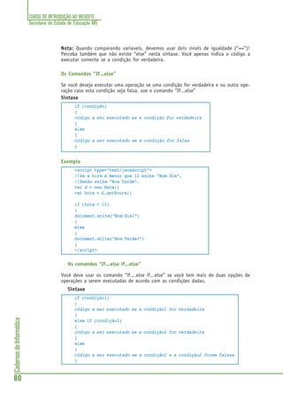 CURSO DE INTRODUÇÃO AO WEBSITE
Secretaria de Estado de Educação MG
80
CadernosdeInformática
Nota:Nota:Nota:Nota:Nota: Quando comparando variaveis, devemos usar dois sinais de igualdade (“==”)!
Perceba também que não existe “else” nesta sintaxe. Você apenas indica o código a
executar somente se a condição for verdadeira.
Os Comandos “If...else”
Se você deseja executar uma operação se uma condição for verdadeira e ou outra ope-
ração caso esta condição seja falsa, use o comando “If...else”
Sintaxe
if (condição)
{
código a ser executado se a condição for verdadeira
}
else
{
código a ser executado se a condição for falsa
}
Exemplo
<script type="text/javascript">
//Se a hora é menor que 12 exibe “Bom Dia”,
//Senão exibe “Boa Tarde”.
var d = new Date()
var hora = d.getHours()
if (hora < 10)
{
document.write("Bom Dia!")
}
else
{
document.write("Boa Tarde!")
}
</script>
Os comandos “If...else if...else”
Você deve usar os comando “if....else if...else” se você tem mais de duas opções de
operações a serem executadas de acordo com as condições dadas.
Sintaxe
if (condição1)
{
código a ser executado se a condição1 for verdadeira
}
else if (condição2)
{
código a ser executado se a condição2 for verdadeira
}
else
{
código a ser executado se a condição1 e a condição2 forem falsas
}
 