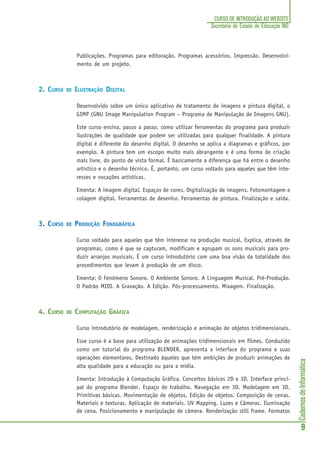 CadernosdeInformática
9
CURSO DE INTRODUÇÃO AO WEBSITE
Secretaria de Estado de Educação MG
Publicações. Programas para editoração. Programas acessórios. Impressão. Desenvolvi-
mento de um projeto.
2. CURSO DE ILUSTRAÇÃO DIGITAL
Desenvolvido sobre um único aplicativo de tratamento de imagens e pintura digital, o
GIMP (GNU Image Manipulation Program – Programa de Manipulação de Imagens GNU).
Este curso ensina, passo a passo, como utilizar ferramentas do programa para produzir
ilustrações de qualidade que podem ser utilizadas para qualquer finalidade. A pintura
digital é diferente do desenho digital. O desenho se aplica a diagramas e gráficos, por
exemplo. A pintura tem um escopo muito mais abrangente e é uma forma de criação
mais livre, do ponto de vista formal. É basicamente a diferença que há entre o desenho
artístico e o desenho técnico. É, portanto, um curso voltado para aqueles que têm inte-
resses e vocações artísticas.
Ementa: A imagem digital. Espaços de cores. Digitalização de imagens. Fotomontagem e
colagem digital. Ferramentas de desenho. Ferramentas de pintura. Finalização e saída.
3. CURSO DE PRODUÇÃO FONOGRÁFICA
Curso voltado para aqueles que têm interesse na produção musical. Explica, através de
programas, como é que se capturam, modificam e agrupam os sons musicais para pro-
duzir arranjos musicais. É um curso introdutório com uma boa visão da totalidade dos
procedimentos que levam à produção de um disco.
Ementa: O Fenômeno Sonoro. O Ambiente Sonoro. A Linguagem Musical. Pré-Produção.
O Padrão MIDI. A Gravação. A Edição. Pós-processamento. Mixagem. Finalização.
4. CURSO DE COMPUTAÇÃO GRÁFICA
Curso introdutório de modelagem, renderização e animação de objetos tridimensionais.
Esse curso é a base para utilização de animações tridimensionais em filmes. Conduzido
como um tutorial do programa BLENDER, apresenta a interface do programa e suas
operações elementares. Destinado àqueles que têm ambições de produzir animações de
alta qualidade para a educação ou para a mídia.
Ementa: Introdução à Computação Gráfica. Conceitos básicos 2D e 3D. Interface princi-
pal do programa Blender. Espaço de trabalho. Navegação em 3D. Modelagem em 3D.
Primitivas básicas. Movimentação de objetos. Edição de objetos. Composição de cenas.
Materiais e texturas. Aplicação de materiais. UV Mapping. Luzes e Câmeras. Iluminação
de cena. Posicionamento e manipulação de câmera. Renderização still frame. Formatos
 