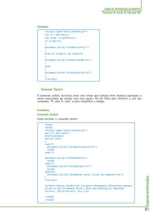 CadernosdeInformática
81
CURSO DE INTRODUÇÃO AO WEBSITE
Secretaria de Estado de Educação MG
Exemplo
<script type="text/javascript">
var d = new Date()
var time = d.getHours()
if (time<12)
{
document.write("<b>Bom Dia</b>")
}
else if (time>11 && time<19)
{
document.write("<b>Boa Tarde</b>")
}
else
{
document.write("<b>Boa Noite</b>")
}
</script>
COMANDO SWITCH
O comando switch, funciona como uma chave que comuta entre diversas operações a
serem executadas de acordo com uma opção. Ele foi feito para diminuir o uso dos
comandos “if...else if...else” e para simplificar o código.
Exemplos
Comando Switch
Como escrever o comando switch:
<html>
<body>
<script type="text/javascript">
var d = new Date()
Dia=d.getDay()
switch (Dia)
{
case 5:
document.write("<b>Sexta-feira</b>")
break
case 6:
document.write("<b>Sabado</b>")
break
case 0:
document.write("<b>Domingo</b>")
break
default:
document.write("<b>Quando será o final de semana?</b>")
}
</script>
<p>Este código JavaScript irá gerar mensagens diferentes basean-
do-se no dia da semana atual. Note que Domingo=0, Segunda-
feira=1, Terça-feira=2, etc.</p>
</body>
</html>
 