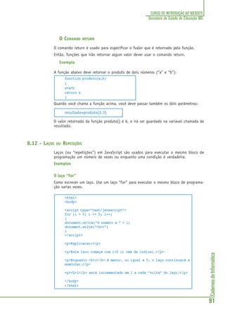 CadernosdeInformática
91
CURSO DE INTRODUÇÃO AO WEBSITE
Secretaria de Estado de Educação MG
O COMANDO RETURN
O comando return é usado para especificar o fvalor que é retornado pela função.
Então, funções que irão retornar algum valor dever usar o comando return.
Exemplo
A função abaixo deve retornar o produto de dois números (“a” e “b”):
function produto(a,b)
{
x=a*b
return x
}
Quando você chama a função acima, você deve passar também os dois parâmetros:
resultado=produto(2,3)
O valor retornado da função produto() é 6, e irá ser guardado na variavel chamada de
resultado.
8.12 - LAÇOS OU REPETIÇÕES
Laços (ou “repetições”) em JavaScript são usados para executar o mesmo bloco de
programação um número de vezes ou enquanto uma condição é verdadeira.
Exemplos
O laço “For”
Como escrever um laço. Use um laço “For” para executar o mesmo bloco de programa-
ção varias vezes.
<html>
<body>
<script type="text/javascript">
for (i = 0; i <= 5; i++)
{
document.write("O numero e " + i)
document.write("<br>")
}
</script>
<p>Explicacao:</p>
<p>Este laco começa com i=0 (i vem de indice).</p>
<p>Enquanto <b>i</b> é menor, ou igual a 5, o laço continuará a
executar.</p>
<p><b>i</b> será incrementado em 1 a cada “volta” do laço.</p>
</body>
</html>
 