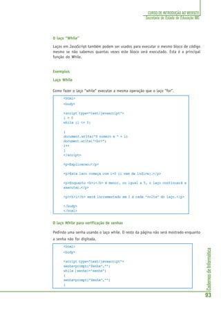 CadernosdeInformática
93
CURSO DE INTRODUÇÃO AO WEBSITE
Secretaria de Estado de Educação MG
O laço “While”
Laços em JavaScript também podem ser usados para executar o mesmo bloco de código
mesmo se não sabemos quantas vezes este bloco será executado. Esta é a principal
função do While.
Exemplos
Laço While
Como fazer o laço “while” executar a mesma operação que o laço “for”.
<html>
<body>
<script type="text/javascript">
i = 0
while (i <= 5)
{
document.write("O numero e " + i)
document.write("<br>")
i++
}
</script>
<p>Explicacao:</p>
<p>Este laco começa com i=0 (i vem de indice).</p>
<p>Enquanto <b>i</b> é menor, ou igual a 5, o laço continuará a
executar.</p>
<p><b>i</b> será incrementado em 1 a cada “volta” do laço.</p>
</body>
</html>
O laço While para verificação de senhas
Pedindo uma senha usando o laço while. O resto da página não será mostrado enquanto
a senha não for digitada.
<html>
<body>
<script type="text/javascript">
senha=prompt("Senha","")
while (senha!="senha")
{
senha=prompt("Senha","")
}
 