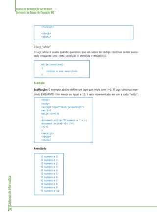 CURSO DE INTRODUÇÃO AO WEBSITE
Secretaria de Estado de Educação MG
94
CadernosdeInformática
</script>
</body>
</html>
O laço “while”
O laço while é usado quando queremos que um bloco de código continue sendo execu-
tado enquanto uma certa condição é atendida (verdadeira).
while (condicao)
{
codigo a ser executado
}
Exemplo
Explicação: O exemplo abaixo define um laço que inicia com i=0. O laço continua repe-
tindo ENQUANTO i for menor ou igual a 10. i será incrementado em um a cada “volta”.
<html>
<body>
<script type="text/javascript">
var i=0
while (i<=10)
{
document.write("O numero e " + i)
document.write("<br />")
i=i+1
}
</script>
</body>
</html>
Resultado
O numero e 0
O numero e 1
O numero e 2
O numero e 3
O numero e 4
O numero e 5
O numero e 6
O numero e 7
O numero e 8
O numero e 9
O numero e 10
 
