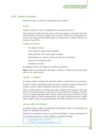 CadernosdeInformática
95
CURSO DE INTRODUÇÃO AO WEBSITE
Secretaria de Estado de Educação MG
8.13 - EVENTOS EM JAVASCRIPT
Eventos são ações que podem ser detectadas pelo JavaScript.
Eventos
Usando o JavaScript, temos a habilidade de criar páginas dinâmicas.
Cada elemento da página web tem certos eventos que podem ser acionados pelas fun-
ções JavaScript. Por exemplo, podemos usar o evento “onClick” de um botao para indi-
car que uma função será executada quando um usuário clicar no botão. Definimos os
eventos em tags HTML.
Exemplos de eventos:
• Um clique do mouse
• Uma imagem ou página sendo carregada
• Mouse movendo sobre certas partes da página
• Selecionando uma caixa de entrada de dados de um formulário
• Enviando um formulario HTML
• Apertando uma tecla
No apendice B temos uma tabela com eventos do JavaScript
Nota: Eventos são normalmente associados a funções. E funções não são executadas
antes de um evento ocorrer.
“onload” e “onUnload”
Os eventos onload e onUnload são acionados quando o usuário entra ou sai da página.
O evento “onload” é geralmente usado para checar o browser (e versão do browser) do
visitante, para que sejam carregados os elementos corretos da página.
Tanto o evento onload e o onUnload são usados, também, para manipular cookies que
devem ser acionados quando o usuário entra ou sai da página. Por exemplo, você pode-
ria ter um popup perguntando pelo nome do usuário mas apenas na primeira vez que
ele visita a página. O nome é armazenado em um cookie. Da próxima vez que o usuário
visita a página, você ter outro popup dizendo "Benvindo Fulano de Tal!", por exemplo.
onFocus, onBlur and onChange
Os eventos onFocus, onBlur and onChange são geralmente usados em combinação com
funções de validação de formulário.
Abaixo está um exemplo de como usar o evento onChanget. A função checaEmail() irá
ser chamada sempre que o usuário modifica o conteúdo do campo:
<input type="text" size="30"
id="email" onchange="checaEmail()">;
 
