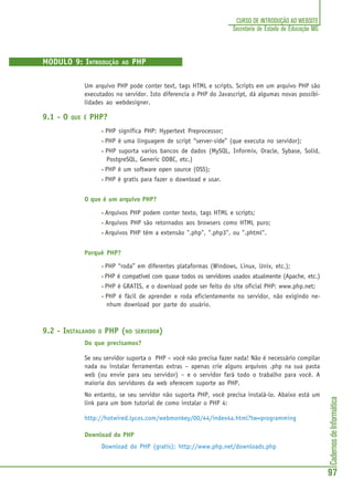 CadernosdeInformática
97
CURSO DE INTRODUÇÃO AO WEBSITE
Secretaria de Estado de Educação MG
MODULO 9: INTRODUÇÃO AO PHP
Um arquivo PHP pode conter text, tags HTML e scripts. Scripts em um arquivo PHP são
executados no servidor. Isto diferencia o PHP do Javascript, dá algumas novas possibi-
lidades ao webdesigner.
9.1 - O QUE É PHP?
• PHP significa PHP: Hypertext Preprocessor;
• PHP é uma linguagem de script “server-side” (que executa no servidor);
• PHP suporta varios bancos de dados (MySQL, Informix, Oracle, Sybase, Solid,
PostgreSQL, Generic ODBC, etc.)
• PHP é um software open source (OSS);
• PHP é gratis para fazer o download e usar.
O que é um arquivo PHP?
• Arquivos PHP podem conter texto, tags HTML e scripts;
• Arquivos PHP são retornados aos browsers como HTML puro;
• Arquivos PHP têm a extensão ".php", ".php3", ou ".phtml".
Porquê PHP?
• PHP “roda” em diferentes plataformas (Windows, Linux, Unix, etc.);
• PHP é compatível com quase todos os servidores usados atualmente (Apache, etc.)
• PHP é GRATIS, e o download pode ser feito do site oficial PHP: www.php.net;
• PHP é fácil de aprender e roda eficientemente no servidor, não exigindo ne-
nhum download por parte do usuário.
9.2 - INSTALANDO O PHP (NO SERVIDOR)
Do que precisamos?
Se seu servidor suporta o PHP – você não precisa fazer nada! Não é necessário compilar
nada ou instalar ferramentas extras – apenas crie alguns arquivos .php na sua pasta
web (ou envie para seu servidor) – e o servidor fará todo o trabalho para você. A
maioria dos servidores da web oferecem suporte ao PHP.
No entanto, se seu servidor não suporta PHP, você precisa instalá-lo. Abaixo está um
link para um bom tutorial de como instalar o PHP 4:
http://hotwired.lycos.com/webmonkey/00/44/index4a.html?tw=programming
Download do PHP
Download do PHP (gratis): http://www.php.net/downloads.php
 