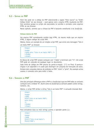 CURSO DE INTRODUÇÃO AO WEBSITE
Secretaria de Estado de Educação MG
98
CadernosdeInformática
9.3 - SINTAXE DO PHP
Você não pode ver o código do PHP selecionando a opção “View source” ou “Exibir
Código Fonte” em seu browser – você apenas verá o arquivo HTML resultante do PHP.
Isto acontece porque os scripts são executados no servidor e enviados como arquivos
HTML ao seu browser.
Neste capítulo, veremos que a sintaxe do PHP é bastante semelhante à do JavaScript.
Sintaxe básica do PHP
Um arquivo PHP normalmente contém tags HTML, do mesmo modo que um arquivo
HTML, e alguns códigos de script PHP.
Abaixo, temos um exemplo de um simples script PHP, que envia uma mensagem “Isto é
um texto PHP” ao browser:
<html>
<body>
<?php echo "Isto é um texto PHP"; ?>
</body>
</html>
Os blocos de script PHP sempre começam com “<?php” e terminam com “?>”. Um script
PHP pode ser colocado em qualquer lugar no documento.
Cada linha de código em PHP precisa do ponto-e-vírgula (“;”) no final. O ponto-e-
vírgula é um separador e é usado para distinguir um conjunto de instruções de outro.
Existem dois comandos básicos de exibição no PHP: “echo” e “print”. No exemplo acima
usamos o comando echo para exibir o texto.
9.4 - VARIAVEIS IN PHP
Uma das principais diferenças entre o PHP e o JavaScript é que em PHP todas as variaveis
começam com o simbolo “$”. Assim como no JavaScript as variaveis podem conter strings,
números, etc.
Abaixo, o script PHP atribui a string "Isto é um texto PHP" à variavelb chamada $txt:
<html>
<body>
<?php
$txt="Isto é um texto PHP";
echo $txt;
?>
</body>
</html>
Para concatenar duas ou mais strings usamos o operador ponto (.):
<html>
<body>
<?php
$txt1="Isto é um texto";
$txt2="PHP";
 