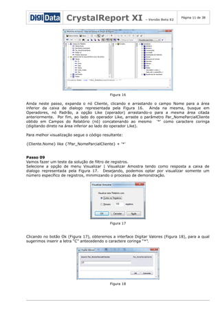 CrystalReport XI

– Versão Beta 02

Página 11 de 38

Figura 16

Ainda neste passo, expanda o nó Cliente, clicando e arrastando o campo Nome para a área
inferior da caixa de dialogo representada pela Figura 16.
Ainda na mesma, busque em
Operadores, nó Padrão, a opção Like (operador) arrastando-o para a mesma área citada
anteriormente. Por fim, ao lado do operador Like, arraste o parâmetro Par_NomeParcialCliente
obtido em Campos do Relatório (nó) concatenando ao mesmo '*' como caractere coringa
(digitando direto na área inferior ao lado do operador Like).
Para melhor visualização segue o código resultante:
{Cliente.Nome} like {?Par_NomeParcialCliente} + '*'
Passo 09
Vamos fazer um teste da solução de filtro de registros.
Selecione a opção de menu Visualizar | Visualizar Amostra tendo como resposta a caixa de
dialogo representada pela Figura 17. Desejando, podemos optar por visualizar somente um
número específico de registros, minimizando o processo de demonstração.

Figura 17

Clicando no botão Ok (Figura 17), obteremos a interface Digitar Valores (Figura 18), para a qual
sugerimos inserir a letra “C” antecedendo o caractere coringa “*”.

Figura 18

 