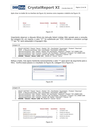 CrystalReport XI

– Versão Beta 02

Página 12 de 38

Após clicar no botão Ok na interface da Figura 18, teremos como resposta o relatório da Figura 19.

Figura 19

Importante observar a cláusula Where da instrução Select (código SQL) gerado para a consulta.
Na Listagem 02, em negrito, o valor “C*” foi substituido por “C%”, trocando o caractere curinga
“*” por “%” para adequação a linguagem SQL.
Listagem 02
1.
2.
3.
4.
5.
6.

SELECT DISTINCT "Cliente"."Nome", "Pedido"."ID", "ItemPedido"."Quantidade", "Produto"."Descricao"
FROM (("BancoCursoCSharp"."dbo"."ItemPedido" "ItemPedido" INNER JOIN
"BancoCursoCSharp"."dbo"."Pedido" "Pedido" ON "ItemPedido"."PedidoID"="Pedido"."ID") INNER JOIN
"BancoCursoCSharp"."dbo"."Produto" "Produto" ON "ItemPedido"."ProdutoID"="Produto"."Id") INNER JOIN
"BancoCursoCSharp"."dbo"."Cliente" "Cliente" ON "Pedido"."ClienteID"="Cliente"."ID"
WHERE "Cliente"."Nome" LIKE 'C%' ORDER BY "Cliente"."Nome"

Refaça o teste, mas agora mantendo exclusivamente o valor “*” para servir de argumento para o
filtro. Confira esses passos e o resultado na Figura 20, Listagem 03 e Figura 21.

Figura 20

Listagem 03
1.
2.
3.
4.
5.
6.

SELECT DISTINCT "Cliente"."Nome", "Pedido"."ID", "ItemPedido"."Quantidade", "Produto"."Descricao"
FROM (("BancoCursoCSharp"."dbo"."ItemPedido" "ItemPedido" INNER JOIN
"BancoCursoCSharp"."dbo"."Pedido" "Pedido" ON "ItemPedido"."PedidoID"="Pedido"."ID") INNER JOIN
"BancoCursoCSharp"."dbo"."Produto" "Produto" ON "ItemPedido"."ProdutoID"="Produto"."Id") INNER JOIN
"BancoCursoCSharp"."dbo"."Cliente" "Cliente" ON "Pedido"."ClienteID"="Cliente"."ID"
WHERE "Cliente"."Nome" LIKE '%' ORDER BY "Cliente"."Nome"

Figura 21

 