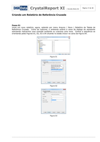 CrystalReport XI

– Versão Beta 02

Página 17 de 38

Criando um Relatório de Referência Cruzada

Passo 01
Inicie um novo relatório, agora, optando por menu Arquivo | Novo | Relatório de Tabela de
Referência Cruzada. Como de costume, o ambiente exibirá a caixa de dialogo do assistente
solicitando indicarmos uma conexão existente ou criarmos uma nova. Confira a sequência se
orientando pelas Figuras 01, 02, 03 e 04 clicando no botão Incluir na caixa da Figura 04.

Figura 01

Figura 02

Figura 03

 