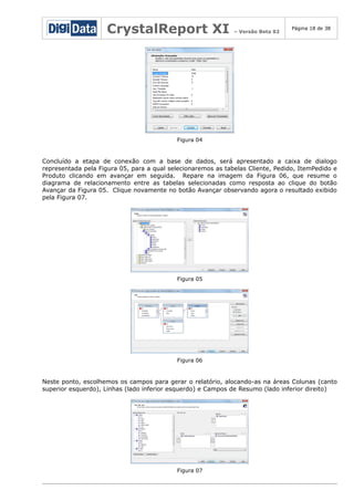 CrystalReport XI

– Versão Beta 02

Página 18 de 38

Figura 04

Concluído a etapa de conexão com a base de dados, será apresentado a caixa de dialogo
representada pela Figura 05, para a qual selecionaremos as tabelas Cliente, Pedido, ItemPedido e
Produto clicando em avançar em seguida. Repare na imagem da Figura 06, que resume o
diagrama de relacionamento entre as tabelas selecionadas como resposta ao clique do botão
Avançar da Figura 05. Clique novamente no botão Avançar observando agora o resultado exibido
pela Figura 07.

Figura 05

Figura 06

Neste ponto, escolhemos os campos para gerar o relatório, alocando-as na áreas Colunas (canto
superior esquerdo), Linhas (lado inferior esquerdo) e Campos de Resumo (lado inferior direito)

Figura 07

 