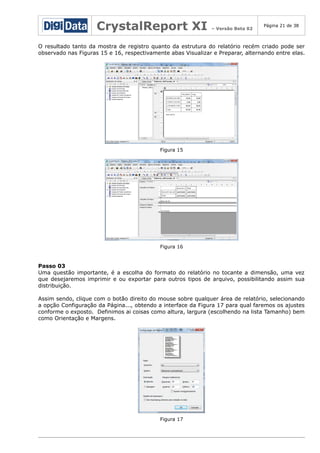 CrystalReport XI

– Versão Beta 02

Página 21 de 38

O resultado tanto da mostra de registro quanto da estrutura do relatório recém criado pode ser
observado nas Figuras 15 e 16, respectivamente abas Visualizar e Preparar, alternando entre elas.

Figura 15

Figura 16

Passo 03
Uma questão importante, é a escolha do formato do relatório no tocante a dimensão, uma vez
que desejaremos imprimir e ou exportar para outros tipos de arquivo, possibilitando assim sua
distribuição.
Assim sendo, clique com o botão direito do mouse sobre qualquer área de relatório, selecionando
a opção Configuração da Página..., obtendo a interface da Figura 17 para qual faremos os ajustes
conforme o exposto. Definimos ai coisas como altura, largura (escolhendo na lista Tamanho) bem
como Orientação e Margens.

Figura 17

 