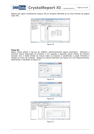 CrystalReport XI

– Versão Beta 02

Página 22 de 38

Repare que agora visualizamos (Figura 18) as margens definidas já no novo formato de página
(aqui A4).

Figura 18

Passo 04
Agora vamos alterar o lay-out do relatório redimensionando alguns elementos. Selecione a
primeira coluna (Descrição do Produto) e em seguida a segunda coluna (Nome do Cliente),
clicando com o botão direito do mouse sobre as mesmas e escolhendo a opção Tamanho e
Posição no menu de contexto. Aplique os valores definidos nas Figura 19 e 20 respectivamente,
observando o resultado na Figura 21.

Figura 19

Figura 20

Figura 21

 