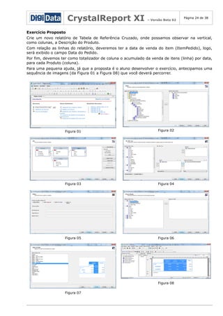 CrystalReport XI

– Versão Beta 02

Página 24 de 38

Exercício Proposto
Crie um novo relatório de Tabela de Referência Cruzado, onde possamos observar na vertical,
como colunas, a Descrição do Produto.
Com relação as linhas do relatório, deveremos ter a data de venda do item (ItemPedido), logo,
será exibido o campo Data do Pedido.
Por fim, devemos ter como totalizador de coluna o acumulado da venda de itens (linha) por data,
para cada Produto (coluna).
Para uma pequena ajuda, já que a proposta é o aluno desenvolver o exercício, antecipamos uma
sequência de imagens (da Figura 01 a Figura 08) que você deverá percorrer.

Figura 01

Figura 02

Figura 03

Figura 04

Figura 05

Figura 06

Figura 08
Figura 07

 