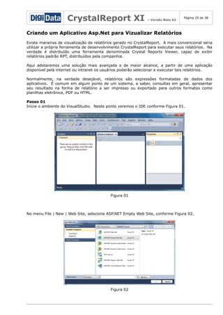 CrystalReport XI

– Versão Beta 02

Página 25 de 38

Criando um Aplicativo Asp.Net para Vizualizar Relatórios
Existe maneiras de visualização de relatórios gerado no CrystalReport. A mais convencional seria
utilizar a própria ferramenta de desenvolvimento CrystalReport para executar seus relatórios. Na
verdade é distribuído uma ferramenta denominada Crystal Reports Viewer, capaz de exibir
relatórios padrão RPT, distribuídos pela companhia.
Aqui adotaremos uma solução mais avançada e de maior alcance, a partir de uma aplicação
disponível pela internet ou intranet os usuários poderão selecionar e executar tais relatórios.
Normalmente, na verdade desejável, relatórios são expressões formatadas de dados dos
aplicativos. É comum em algum ponto de um sistema, a saber, consultas em geral, apresentar
seu resultado na forma de relatório a ser impresso ou exportado para outros formatos como
planilhas eletrônica, PDF ou HTML.
Passo 01
Inicie o ambiente do VisualStudio. Neste ponto veremos o IDE conforme Figura 01.

Figura 01

No menu File | New | Web Site, selecione ASP.NET Empty Web Site, conforme Figura 02.

Figura 02

 