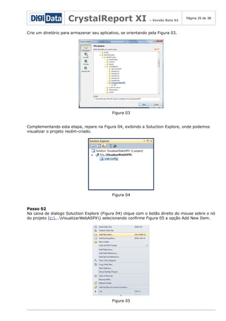 CrystalReport XI

– Versão Beta 02

Página 26 de 38

Crie um diretório para armazenar seu aplicativo, se orientando pela Figura 03.

Figura 03
Complementando esta etapa, repare na Figura 04, exibindo a Soluction Explore, onde podemos
visualizar o projeto recém-criado.

Figura 04
Passo 02
Na caixa de dialogo Soluction Explore (Figura 04) clique com o botão direito do mouse sobre o nó
do projeto (c:...VisualizarWebASPX) selecionando confirme Figura 05 a opção Add New Item.

Figura 05

 