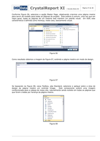 CrystalReport XI

– Versão Beta 02

Página 27 de 38

Conforme Figura 06, selecione a opção Master Page, objetivando criarmos uma página mestre
para servir de modelo para todas as páginas do projeto. Esta prática é comum, uma vez que em
regra geral, todas as páginas de um sistema web mantem um padrão visual. Em OOP, esta
característica é definida como herança, neste caso, basicamente visual.

Figura 06
Como resultado obtemos a imagem da Figura 07, exibindo a página mestre em modo de design.

Figura 07
Se baseando na Figura 08, caixa Toolbox, aba Standard, selecione e aplique sobre a área de
design da página mestre um controle Image.
Este componente exibirá uma imagem
confeccionada para a cabeça de nosso site, naturalmente sendo exibido em todas as páginas que
que forem criadas por herança da página mestra.

Figura 08

 