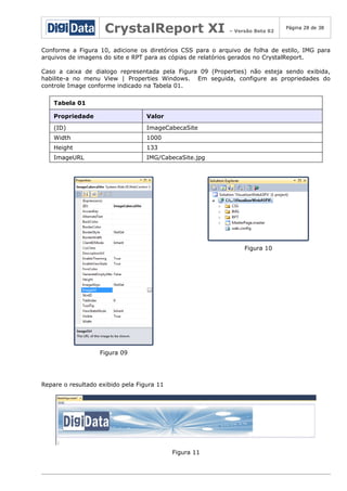 CrystalReport XI

– Versão Beta 02

Página 28 de 38

Conforme a Figura 10, adicione os diretórios CSS para o arquivo de folha de estilo, IMG para
arquivos de imagens do site e RPT para as cópias de relatórios gerados no CrystalReport.
Caso a caixa de dialogo representada pela Figura 09 (Properties) não esteja sendo exibida,
habilite-a no menu View | Properties Windows. Em seguida, configure as propriedades do
controle Image conforme indicado na Tabela 01.
Tabela 01
Propriedade

Valor

(ID)

ImageCabecaSite

Width

1000

Height

133

ImageURL

IMG/CabecaSite.jpg

Figura 10

Figura 09

Repare o resultado exibido pela Figura 11

Figura 11

 