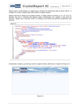 CrystalReport XI

– Versão Beta 02

Página 29 de 38

Alterne entre o modo Design e o modo Source, clicando nas respectivas abas na parte inferior. A
Listagem 01 exibe o código (tags) ASPX relativo a página mestra.
Aplique (ajuste) ao código de sua página mestre, o código relativo as linhas 13, 14, 15, 22 e 23,
fazendo com que o conteúdo das páginas sejam centralizados com relação a área total do
browser. Repare que a tag DIV, linha 14, configura uma borda que delimita visualmente uma
área útil.
Listagem 01
1.
2.
3.
4.
5.
6.
7.
8.
9.
10.
11.
12.
13.
14.
15.
16.
17.
18.
19.
20.
21.
22.

<%@ Master Language="C#" AutoEventWireup="true" CodeFile="MasterPage.master.cs"
Inherits="MasterPage" %>
<!DOCTYPE html PUBLIC "-//W3C//DTD XHTML 1.0 Transitional//EN"
"http://www.w3.org/TR/xhtml1/DTD/xhtml1-transitional.dtd">
<html xmlns="http://www.w3.org/1999/xhtml">
<head runat="server">
<title></title>
<asp:ContentPlaceHolder id="head" runat="server">
</asp:ContentPlaceHolder>
</head>
<body>
<form id="form1" runat="server">

<div align="center">

<div style="position: relative; height:500px;
width:1000px; border: 1px solid #808080">

<asp:Image ID="ImageCabecaSite" runat="server" Height="133px" Width="1000px"
ImageUrl="~/IMG/CabecaSite.jpg" style="z-index: 1; left: 0px; top: 0px;
position: relative; border: 1px solid #808080"
/>
<asp:ContentPlaceHolder id="ContentPlaceHolder1" runat="server">
</asp:ContentPlaceHolder>

</div>

23.
</div>
24.
</form>
25. </body>
26. </html>

Executando o projeto, que até aqui só tem a página mestra, obteremos a imagem da Figura 12.

Figura 12

 