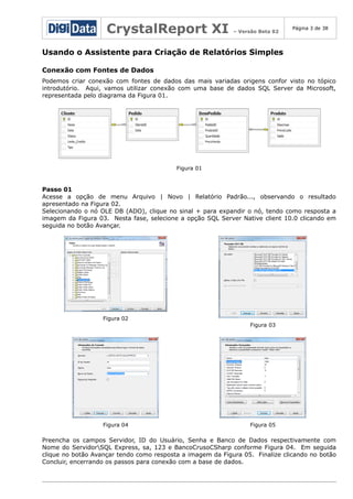 CrystalReport XI

– Versão Beta 02

Página 3 de 38

Usando o Assistente para Criação de Relatórios Simples
Conexão com Fontes de Dados
Podemos criar conexão com fontes de dados das mais variadas origens confor visto no tópico
introdutório. Aqui, vamos utilizar conexão com uma base de dados SQL Server da Microsoft,
representada pelo diagrama da Figura 01.

Figura 01

Passo 01
Acesse a opção de menu Arquivo | Novo | Relatório Padrão..., observando o resultado
apresentado na Figura 02.
Selecionando o nó OLE DB (ADO), clique no sinal + para expandir o nó, tendo como resposta a
imagem da Figura 03. Nesta fase, selecione a opção SQL Server Native client 10.0 clicando em
seguida no botão Avançar.

Figura 02
Figura 03

Figura 04

Figura 05

Preencha os campos Servidor, ID do Usuário, Senha e Banco de Dados respectivamente com
Nome do ServidorSQL Express, sa, 123 e BancoCrusoCSharp conforme Figura 04. Em seguida
clique no botão Avançar tendo como resposta a imagem da Figura 05. Finalize clicando no botão
Concluir, encerrando os passos para conexão com a base de dados.

 
