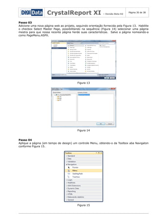 CrystalReport XI

– Versão Beta 02

Página 30 de 38

Passo 03
Adicione uma nova página web ao projeto, seguindo orientação fornecida pela Figura 13. Habilite
o checbox Select Master Page, possibilitando na sequência (Figura 14) selecionar uma página
mestra para que nossa recente página herde suas características. Salve a página nomeando-a
como PageMenu.ASPX.

Figura 13

Figura 14
Passo 04
Aplique a página (em tempo de design) um controle Menu, obtendo-o da Toolbox aba Navigaton
conforme Figura 15.

Figura 15

 