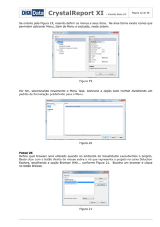 CrystalReport XI

– Versão Beta 02

Página 32 de 38

Se oriente pela Figura 19, visando definir os menus e seus itens. Na área Items existe icones que
permitem adicionar Menu, Item de Menu e exclusão, nesta ordem.

Figura 19
Por fim, selecionando novamente o Menu Task, selecione a opção Auto Format escolhendo um
padrão de formatação prédefinido para o Menu.

Figura 20
Passo 06
Defina qual browser será utilizado quando no ambiente do VisualStudio executarmos o projeto.
Basta clcar com o botão direito do mouse sobre o nó que representa o projeto na caixa Soluction
Explore, escolhendo a opção Browser With... conforme Figura 21. Escolha um browser e clique
no botão Browse.

Figura 21

 