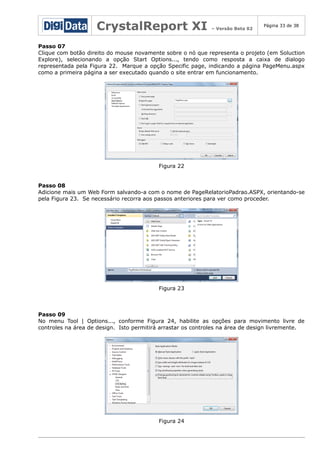 CrystalReport XI

– Versão Beta 02

Página 33 de 38

Passo 07
Clique com botão direito do mouse novamente sobre o nó que representa o projeto (em Soluction
Explore), selecionando a opção Start Options..., tendo como resposta a caixa de dialogo
representada pela Figura 22. Marque a opção Specific page, indicando a página PageMenu.aspx
como a primeira página a ser executado quando o site entrar em funcionamento.

Figura 22
Passo 08
Adicione mais um Web Form salvando-a com o nome de PageRelatorioPadrao.ASPX, orientando-se
pela Figura 23. Se necessário recorra aos passos anteriores para ver como proceder.

Figura 23

Passo 09
No menu Tool | Options..., conforme Figura 24, habilite as opções para movimento livre de
controles na área de design. Isto permitirá arrastar os controles na área de design livremente.

Figura 24

 
