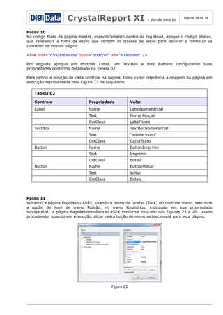 CrystalReport XI

– Versão Beta 02

Página 34 de 38

Passo 10
No código fonte da página mestra, especificamente dentro da tag Head, aplique o código abaixo,
que referencia a folha de estilo que contem as classes de estilo para decorar e formatar os
controles de nossas página.
<link href="CSS/Estilo.css" type="text/css" rel="stylesheet" />
Em seguida aplique um controle Label, um TextBox e dois Buttons configurando suas
propriedades conforme detalhado na Tabela 02.
Para definir a posição de cada controle na página, tomo como referência a imagem da página em
execução representada pela Figura 27 na sequência.
Tabela 02
Controle

Propriedade

Valor

Label

Name

LabelNomeParcial

Text

Nome Parcial

CssClass

LabelTexto

Name

TextBoxNomeParcial

Text

“mante vazio”

CssClass

CaixaTexto

Name

ButtonImprimir

Text

Imprimir

CssClass

Botao

Name

ButtonVoltar

Text

Voltar

CssClass

Botao

TextBox

Button

Button

Passo 11
Voltando a página PageMenu.ASPX, usando o menu de tarefas (Task) do controle menu, selecione
a opção de item de menu Padrão, no menu Relatórios, indicando em sua propriedade
NavigateURL a página PageRelatorioPadrao.ASPX conforme indicado nas Figuras 25 e 26. assim
procedendo, quando em execução, clicar nesta opção de menu redirecionará para esta página.

Figura 25

 