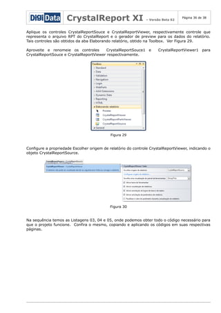 CrystalReport XI

– Versão Beta 02

Página 36 de 38

Aplique os controles CrystalReportSouce e CrystalReportViewer, respectivamente controle que
representa o arquivo RPT do CrystalReport e o gerador de preview para os dados do relatório.
Tais controles são obtidos da aba Elaborando relatório, obtido na Toolbox. Ver Figura 29.
Aproveite e renomeie os controles
CrystalReportSouce1 e
CrystalReportSouce e CrystalReportViewer respectivamente.

CrystalReportViewer1 para

Figura 29

Configure a propriedade Escolher origem de relatório do controle CrystalReportViewer, indicando o
objeto CrystalReportSource.

Figura 30

Na sequência temos as Listagens 03, 04 e 05, onde podemos obter todo o código necessário para
que o projeto funcione. Confira o mesmo, copiando e aplicando os códigos em suas respectivas
páginas.

 