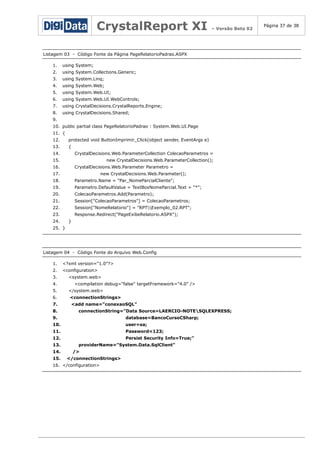 CrystalReport XI

– Versão Beta 02

Listagem 03 - Código Fonte da Página PageRelatorioPadrao.ASPX
1.

using System;

2.

using System.Collections.Generic;

3.

using System.Linq;

4.

using System.Web;

5.

using System.Web.UI;

6.

using System.Web.UI.WebControls;

7.

using CrystalDecisions.CrystalReports.Engine;

8.

using CrystalDecisions.Shared;

9.
10. public partial class PageRelatorioPadrao : System.Web.UI.Page
11. {
12.

protected void ButtonImprimir_Click(object sender, EventArgs e)

13.

{

14.

CrystalDecisions.Web.ParameterCollection ColecaoParametros =

15.

new CrystalDecisions.Web.ParameterCollection();

16.

CrystalDecisions.Web.Parameter Parametro =

17.

new CrystalDecisions.Web.Parameter();

18.

Parametro.Name = "Par_NomeParcialCliente";

19.

Parametro.DefaultValue = TextBoxNomeParcial.Text + "*";

20.

ColecaoParametros.Add(Parametro);

21.

Session["ColecaoParametros"] = ColecaoParametros;

22.

Session["NomeRelatorio"] = "RPTExemplo_02.RPT";

23.

Response.Redirect("PageExibeRelatorio.ASPX");

24.

}

25. }

Listagem 04 - Código Fonte do Arquivo Web.Config
1.

<?xml version="1.0"?>

2.

<configuration>

3.
4.
5.
6.
7.
8.

<system.web>
<compilation debug="false" targetFramework="4.0" />
</system.web>
<connectionStrings>
<add name="conexaoSQL"
connectionString="Data Source=LAERCIO-NOTESQLEXPRESS;

9.

database=BancoCursoCSharp;

10.

user=sa;

11.

Password=123;

12.
13.
14.
15.

Persist Security Info=True;"
providerName="System.Data.SqlClient"
/>
</connectionStrings>

16. </configuration>

Página 37 de 38

 
