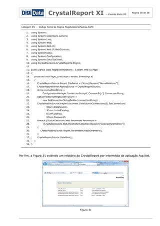 CrystalReport XI

– Versão Beta 02

Página 38 de 38

Listagem 05 - Código Fonte da Página PageRelatorioPadrao.ASPX
1.

using System;

2.

using System.Collections.Generic;

3.

using System.Linq;

4.

using System.Web;

5.

using System.Web.UI;

6.

using System.Web.UI.WebControls;

7.

using System.Data;

8.

using System.Configuration;

9.

using System.Data.SqlClient;

10. using CrystalDecisions.CrystalReports.Engine;
11.
12. public partial class PageExibeRelatorio : System.Web.UI.Page
13. {
14.

protected void Page_Load(object sender, EventArgs e)

15.

{

16.

CrystalReportSource.Report.FileName = (String)Session["NomeRelatorio"];

17.

CrystalReportViewer.ReportSource = CrystalReportSource;

18.

string connectionString =

19.

ConfigurationManager.ConnectionStrings["ConexaoSQL"].ConnectionString;

20.

SqlConnectionStringBuilder SConn =

21.

new SqlConnectionStringBuilder(connectionString);

22.

CrystalReportSource.ReportDocument.DataSourceConnections[0].SetConnection(

23.

SConn.DataSource,

24.

SConn.InitialCatalog,

25.

SConn.UserID,

26.

SConn.Password);

27.

foreach (CrystalDecisions.Web.Parameter Parametro in

28.

(CrystalDecisions.Web.ParameterCollection)Session["ColecaoParametros"])

29.

{

30.

CrystalReportSource.Report.Parameters.Add(Parametro);

31.

}

32.
33.

CrystalReportSource.DataBind();
}

34. }

Por fim, a Figura 31 exibindo um relatório do CrystalReport por intermédio da aplicação Asp.Net.

Figura 31

 