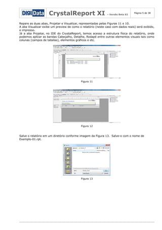 CrystalReport XI

– Versão Beta 02

Página 5 de 38

Repare as duas abas, Projetar e Visualizar, representadas pelas Figuras 11 e 10.
A aba Visualizar exibe um preview de como o relatório (neste caso com dados reais) será exibido,
e impresso.
Já a aba Projetar, no IDE do CrystalReport, temos acesso a estrutura física do relatório, onde
podemos aplicar as bandas Cabeçalho, Detalhe, Rodapé entre outras elementos visuais tais como
colunas (campos de tabelas), elementos gráficos e etc.

Figura 11

Figura 12

Salve o relatório em um diretório conforme imagem da Figura 13. Salve-o com o nome de
Exemplo-01.rpt.

Figura 13

 