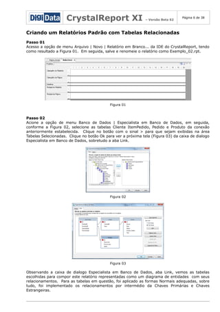 CrystalReport XI

– Versão Beta 02

Página 6 de 38

Criando um Relatórios Padrão com Tabelas Relacionadas
Passo 01
Acesso a opção de menu Arquivo | Novo | Relatório em Branco... da IDE do CrystalReport, tendo
como resultado a Figura 01. Em seguida, salve e renomeie o relatório como Exemplo_02.rpt.

Figura 01

Passo 02
Acione a opção de menu Banco de Dados | Especialista em Banco de Dados, em seguida,
conforme a Figura 02, selecione as tabelas Cliente ItemPedido, Pedido e Produto da conexão
anteriormente estabelecida. Clique no botão com o sinal > para que sejam exibidas na área
Tabelas Selecionadas. Clique no botão Ok para ver a próxima tela (Figura 03) da caixa de dialogo
Especialista em Banco de Dados, sobretudo a aba Link.

Figura 02

Figura 03

Observando a caixa de dialogo Especialista em Banco de Dados, aba Link, vemos as tabelas
escolhidas para compor este relatório representadas como um diagrama de entidades com seus
relacionamentos. Para as tabelas em questão, foi aplicado as formas Normais adequadas, sobre
tudo, foi implementado os relacionamentos por intermédio da Chaves Primárias e Chaves
Estrangeiras.

 