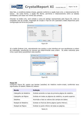 CrystalReport XI

– Versão Beta 02

Página 7 de 38

Este fato, a existência destas chaves, garante conforme a opção Auto Link, o relacionamento Por
Chave. De outra forma, a opção Por Nome, permitiria o relacionamento entre as tabelas
(Entidades) com base nos nomes dos campos.
Clicando no botão Link, será exibido a caixa de dialogo representada pela Figura 04, onde as
condições Tipo de Junção, Imposição de Junção e Tipo de Link (operador) estão disponíveis para
configuração da forma de junção.

Figura 04

Já o botão Ordenar Link, naturalmente nos conduz a uma interface em que escolhemos a ordem
de ordenação, escolhendo as colunas que determinarão essa ordem. As setas indicando para
cima e para baixo possibilitam esta escolha.

Figura 05

Passo 03
Conforme Figura 06, repare nas bandas (sessões) do relatório recém-criado, conferindo seus
significados na tabela (Tabela 01) abaixo:
Banda

Exibição

Cabeçalho do Relatório

Exibida somente no topo da primeira página do relatório.

Cabeçalho da Página

Exibida em todas as páginas do relatório, na parte superior.

Detalhes

Acomoda e lista os valores dos campos de dados.

Rodapé do Relatório

Exibida no final da última página (parte inferior).

Rodapé da Página

Exibida na parte inferior de todas as páginas.
Tabela 01

 