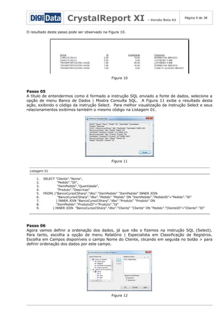 CrystalReport XI

– Versão Beta 02

Página 9 de 38

O resultado deste passo pode ser observado na Figura 10.

Figura 10

Passo 05
A título de entendermos como é formado a instrução SQL enviado a fonte de dados, selecione a
opção de menu Banco de Dados | Mostra Consulta SQL. A Figura 11 exibe o resultado desta
ação, exibindo o código da instrução Select. Para melhor visualização da instrução Select e seus
relacionamentos exibimos também o mesmo código na Listagem 01.

Figura 11
Listagem 01
1.
2.
3.
4.
5.
6.
7.
8.
9.

SELECT "Cliente"."Nome",
"Pedido"."ID",
"ItemPedido"."Quantidade",
"Produto"."Descricao"
FROM( ("BancoCursoCSharp"."dbo"."ItemPedido" "ItemPedido" INNER JOIN
"BancoCursoCSharp"."dbo"."Pedido" "Pedido" ON "ItemPedido"."PedidoID"="Pedido"."ID"
) INNER JOIN "BancoCursoCSharp"."dbo"."Produto" "Produto" ON
"ItemPedido"."ProdutoID"="Produto"."Id"
) INNER JOIN "BancoCursoCSharp"."dbo"."Cliente" "Cliente" ON "Pedido"."ClienteID"="Cliente"."ID"

Passo 06
Agora vamos definir a ordenação dos dados, já que não o fizemos na instrução SQL (Select).
Para tanto, escolha a opção de menu Relatório | Especialista em Classificação de Registros.
Escolha em Campos disponíveis o campo Nome do Cliente, clicando em seguida no botão > para
definir ordenação dos dados por este campo.

Figura 12

 