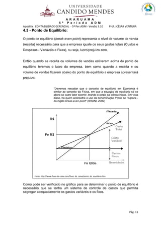 A R A R U A M A
5 º P e r í o d o A D M
Apostila : CONTABILIDADE GERENCIAL - 5º Per.ADM - Versão 3.10 Prof.: CÉSAR VENTURA
Pág. 11
4.3 - Ponto de Equilíbrio:
O ponto de equilíbrio (break-even-point) representa o nível de volume de venda
(receita) necessária para que a empresa iguale os seus gastos totais (Custos e
Despesas - Variáveis e Fixas), ou seja, lucro/prejuízo zero.
Então quando as receita ou volumes de vendas estiverem acima do ponto de
equilíbrio teremos o lucro da empresa, bem como quando a receita e ou
volume de vendas ficarem abaixo do ponto de equilíbrio a empresa apresentará
prejuízo.
"Devemos ressaltar que o conceito de equilíbrio em Economia é
similar ao conceito da Física, em que a situação de equilíbrio só se
altera se outro fator ocorrer, tirando o corpo da inércia inicial. Em vista
disso, há quem aconselhe o uso da denominação Ponto de Ruptura -
do inglês break-even-point" (BRUNI, 2002)
Como pode ser verificado no gráfico para se determinar o ponto de equilíbrio é
necessário que se tenha um sistema de controle de custos que permita
segregar adequadamente os gastos variáveis e os fixos.
Fonte: http://www.fluxo-de-caixa.com/fluxo_de_caixa/ponto_de_equilibrio.htm
 