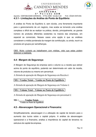A R A R U A M A
5 º P e r í o d o A D M
Apostila : CONTABILIDADE GERENCIAL - 5º Per.ADM - Versão 3.10 Prof.: CÉSAR VENTURA
Pág. 13
4.3.1 - Limitações da Análise do Ponto de Equilíbrio:
A análise do Ponto de Equilíbrio é, sem dúvida, uma ferramenta importante
para o gerenciamento de um negócio, mas acaba se tornando uma análise
complexa e difícil de se realizar na prática, devido, principalmente, ao grande
número de produtos diferentes existentes na maioria das empresas, em
especial as comerciais. Nesses casos uma opção é que as análises
considerem a média ponderada da margem de contribuição, ou ainda, reunir os
produtos em grupos por semelhanças.
OBS: Muito cuidado ao trabalharem com médias, visto que estas podem
distorcer a realidade.
4.4 - Margem de Segurança:
A Margem de Segurança da empresa será o volume ou a receita que estiver
acima do ponto de equilíbrio, podendo ser determinada em valor de receita,
volume de produtos ou mesmo em percentual.
A fórmula de apuração da Margem de Segurança em Receita é:
MS = Vendas Totais – Vendas no Ponto de Equilíbrio
A fórmula de apuração da Margem de Segurança em Volume é:
MS = Volume Total – Volume no Ponto de Equilíbrio
A fórmula de apuração da Margem de Segurança em percentual é:
MS = Vendas Totais .
Vendas no Ponto de Equilíbrio
4.5 - Alavancagem Operacional e Financeira:
Simplificadamente, alavancagem é a utilização de capital de terceiro para o
aumento dos lucros sobre o capital próprio. A análise da alavancagem
operacional e a financeira, analisa a importância do capital de terceiros na
estrutura de capital da empresa.
 